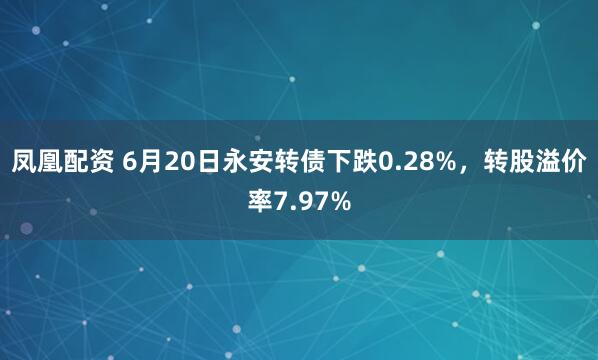 凤凰配资 6月20日永安转债下跌0.28%，转股溢价率7.97%