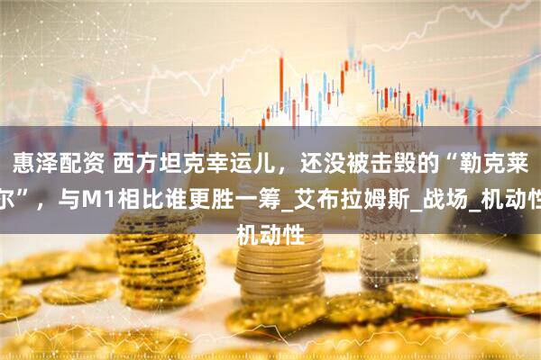 惠泽配资 西方坦克幸运儿，还没被击毁的“勒克莱尔”，与M1相比谁更胜一筹_艾布拉姆斯_战场_机动性