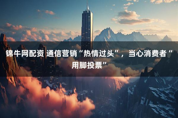 锦牛网配资 通信营销“热情过头”，当心消费者“用脚投票”