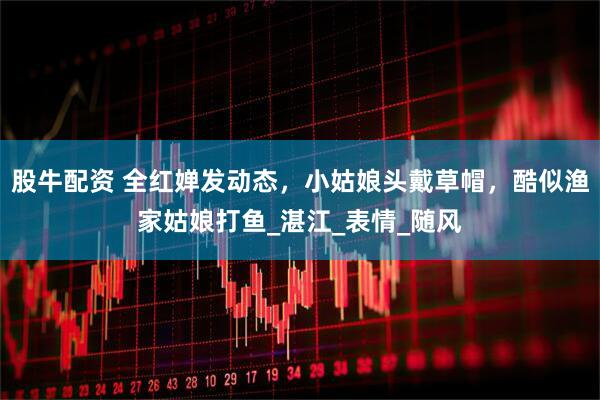 股牛配资 全红婵发动态，小姑娘头戴草帽，酷似渔家姑娘打鱼_湛江_表情_随风