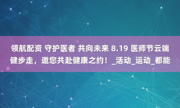 领航配资 守护医者 共向未来 8.19 医师节云端健步走，邀您共赴健康之约！_活动_运动_都能