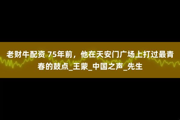 老财牛配资 75年前，他在天安门广场上打过最青春的鼓点_王蒙_中国之声_先生