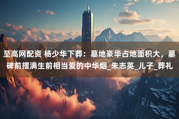 至高网配资 杨少华下葬：墓地豪华占地面积大，墓碑前摆满生前相当爱的中华烟_朱志英_儿子_葬礼