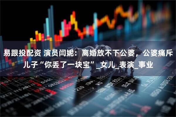 易跟投配资 演员闫妮：离婚放不下公婆，公婆痛斥儿子“你丢了一块宝”_女儿_表演_事业