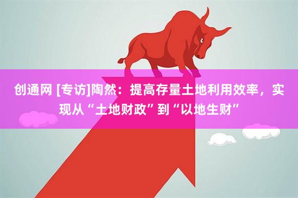 创通网 [专访]陶然：提高存量土地利用效率，实现从“土地财政”到“以地生财”