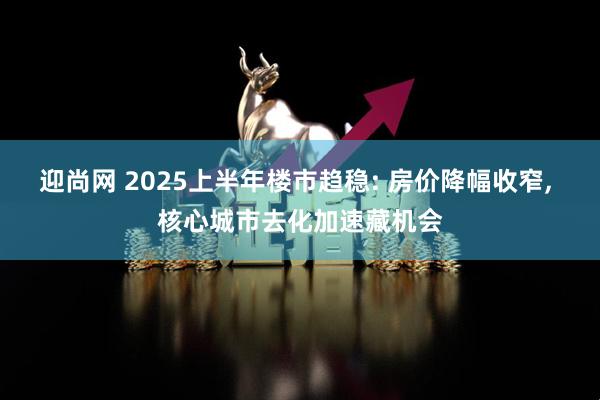 迎尚网 2025上半年楼市趋稳: 房价降幅收窄, 核心城市去化加速藏机会