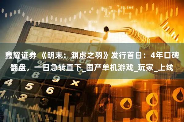 鑫耀证券 《明末：渊虚之羽》发行首日：4年口碑翻盘，一日急转直下_国产单机游戏_玩家_上线