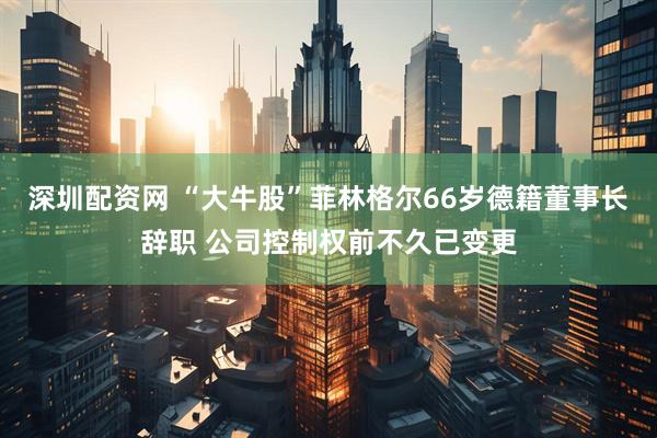 深圳配资网 “大牛股”菲林格尔66岁德籍董事长辞职 公司控制权前不久已变更