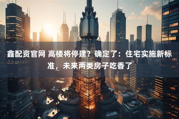 鑫配资官网 高楼将停建？确定了：住宅实施新标准，未来两类房子吃香了