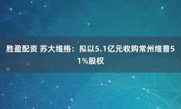 胜盈配资 苏大维格：拟以5.1亿元收购常州维普51%股权