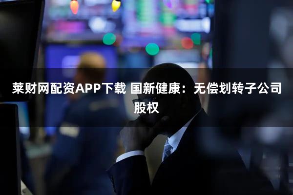 莱财网配资APP下载 国新健康：无偿划转子公司股权