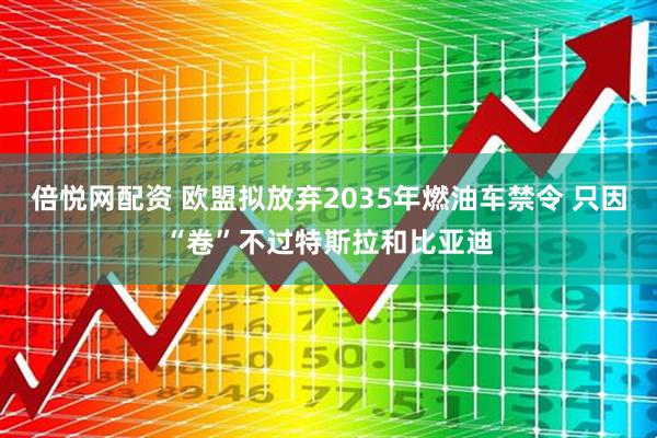 倍悦网配资 欧盟拟放弃2035年燃油车禁令 只因“卷”不过特斯拉和比亚迪