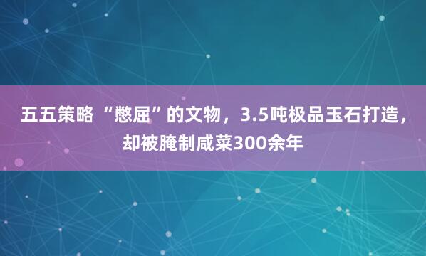 五五策略 “憋屈”的文物，3.5吨极品玉石打造，却被腌制咸菜300余年