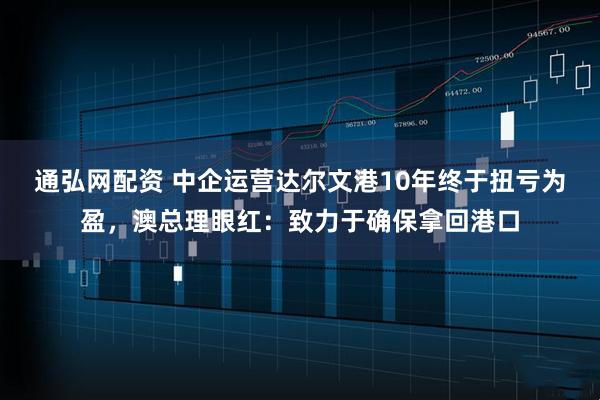 通弘网配资 中企运营达尔文港10年终于扭亏为盈，澳总理眼红：致力于确保拿回港口