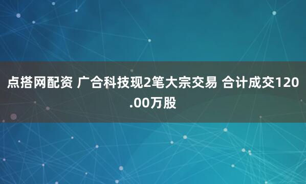 点搭网配资 广合科技现2笔大宗交易 合计成交120.00万股