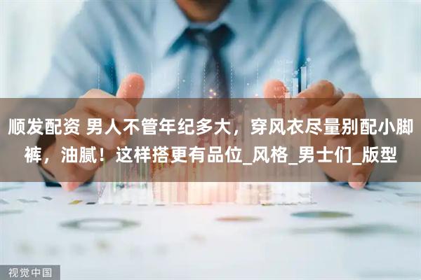 顺发配资 男人不管年纪多大，穿风衣尽量别配小脚裤，油腻！这样搭更有品位_风格_男士们_版型