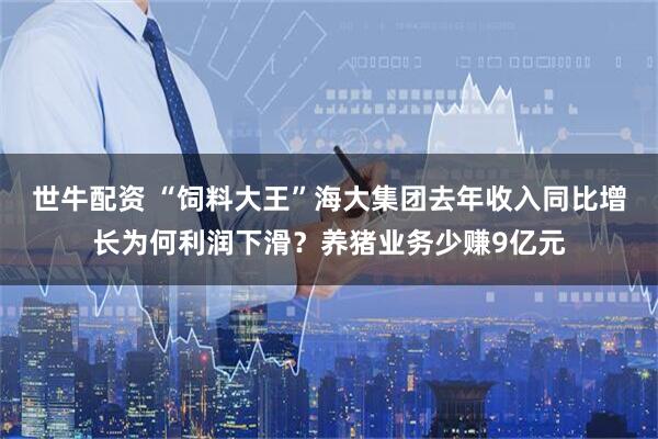 世牛配资 “饲料大王”海大集团去年收入同比增长为何利润下滑？养猪业务少赚9亿元