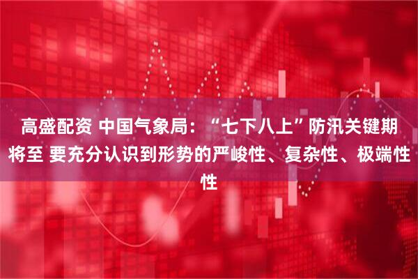高盛配资 中国气象局：“七下八上”防汛关键期将至 要充分认识到形势的严峻性、复杂性、极端性